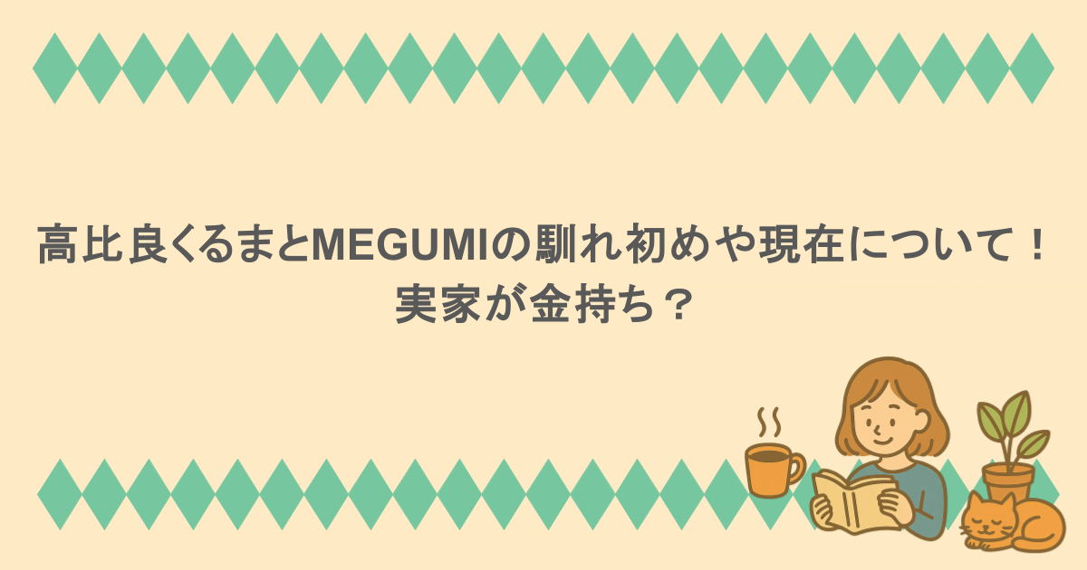 高比良くるまとMEGUMIの馴れ初めや現在について！実家が金持ち？